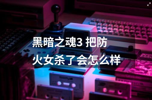 黑暗之魂3 把防火女杀了会怎么样-第1张-游戏信息-龙启网