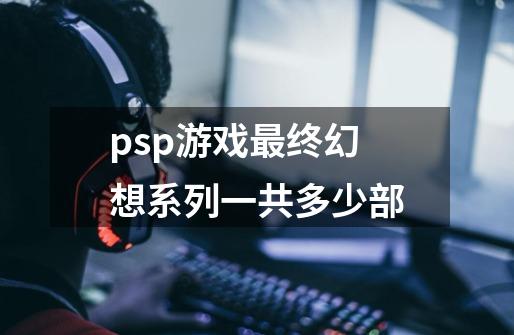 psp游戏最终幻想系列一共多少部-第1张-游戏信息-龙启网