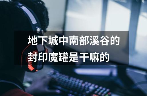 地下城中南部溪谷的封印魔罐是干嘛的-第1张-游戏信息-龙启网