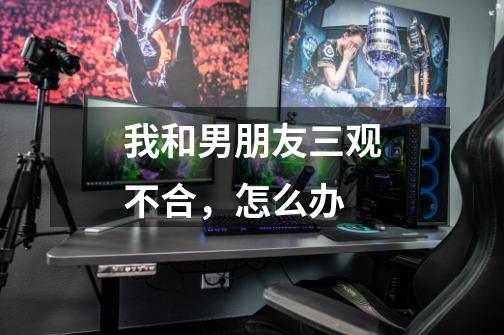 我和男朋友三观不合,怎么办-第1张-游戏信息-龙启网