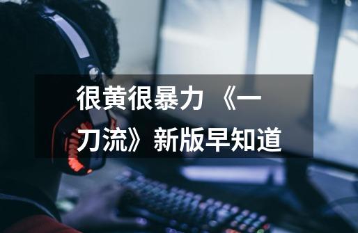 很黄很暴力 《一刀流》新版早知道-第1张-游戏信息-龙启网