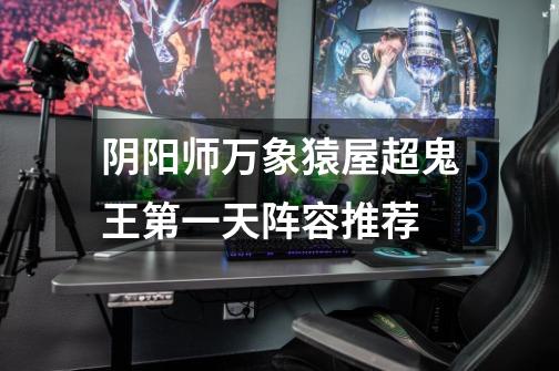 阴阳师万象猿屋超鬼王第一天阵容推荐-第1张-游戏信息-龙启网