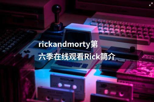 rickandmorty第六季在线观看Rick简介-第1张-游戏信息-龙启网