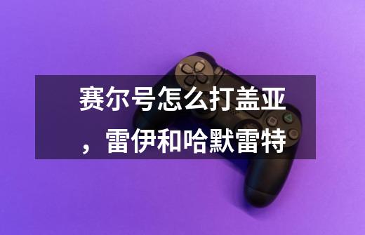 赛尔号怎么打盖亚，雷伊和哈默雷特-第1张-游戏信息-龙启网