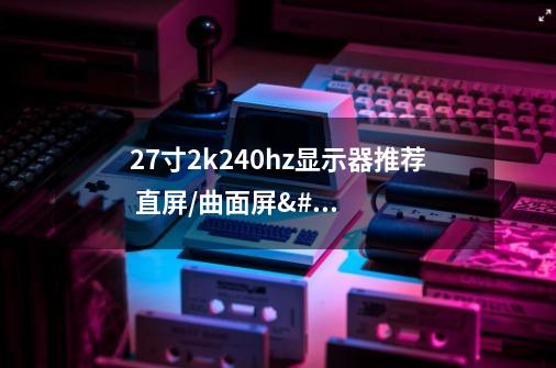 27寸2k240hz显示器推荐 直屏/曲面屏/ips/va/miniled/oled选购指南-第1张-游戏信息-龙启网
