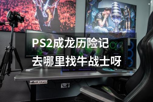 PS2成龙历险记去哪里找牛战士呀-第1张-游戏信息-龙启网