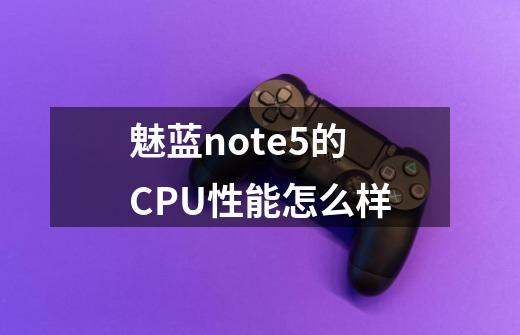 魅蓝note5的CPU性能怎么样-第1张-游戏信息-龙启网