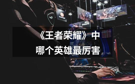 《王者荣耀》中哪个英雄最厉害-第1张-游戏信息-龙启网