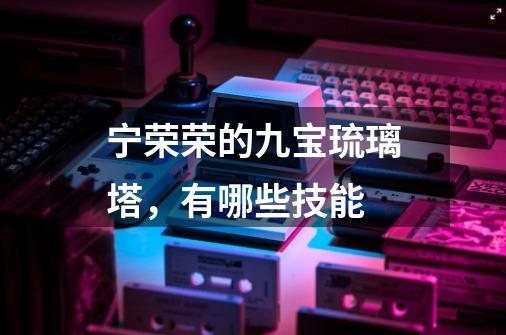 宁荣荣的九宝琉璃塔,有哪些技能-第1张-游戏信息-龙启网