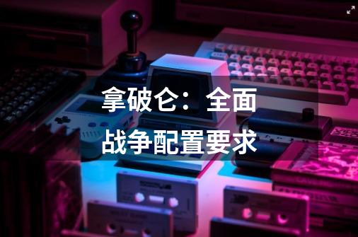 拿破仑:全面战争配置要求-第1张-游戏信息-龙启网