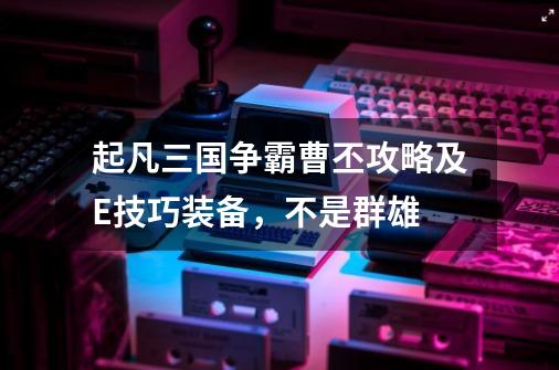 起凡三国争霸曹丕攻略及E技巧装备,不是群雄-第1张-游戏信息-龙启网