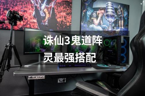 诛仙3鬼道阵灵最强搭配-第1张-游戏信息-龙启网