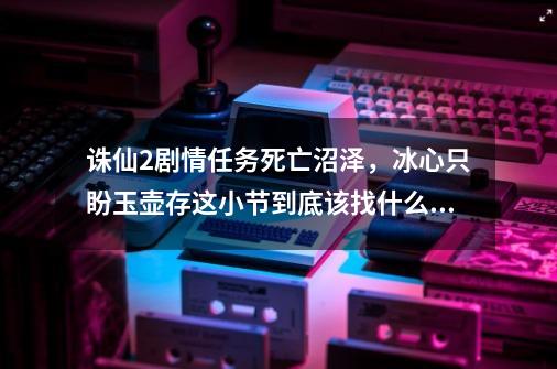 诛仙2剧情任务死亡沼泽,冰心只盼玉壶存这小节到底该找什么大师啊啊-第1张-游戏信息-龙启网