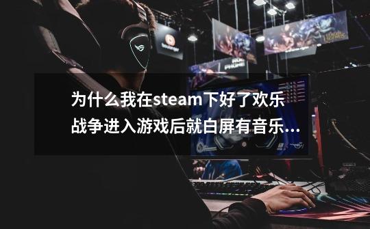 为什么我在steam下好了欢乐战争进入游戏后就白屏有音乐也有鼠标经过选项的声音，我的配置也够，谁能帮我-第1张-游戏信息-龙启网