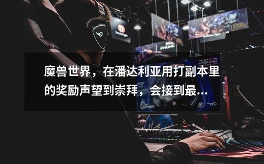 魔兽世界，在潘达利亚用打副本里的奖励声望到崇拜，会接到最后的任务吗-第1张-游戏信息-龙启网
