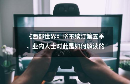 《西部世界》将不续订第五季,业内人士对此是如何解读的-第1张-游戏信息-龙启网