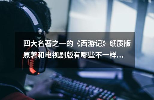 四大名著之一的《西游记》纸质版原著和电视剧版有哪些不一样的地方-第1张-游戏信息-龙启网