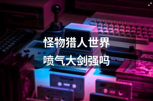 怪物猎人世界喷气大剑强吗-第1张-游戏信息-龙启网