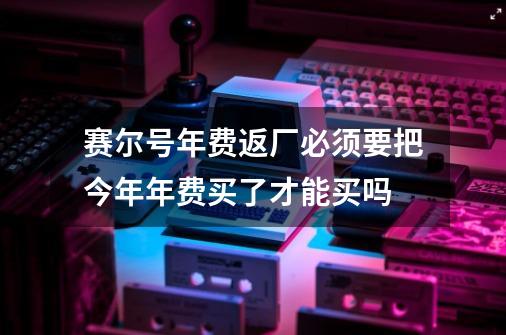 赛尔号年费返厂必须要把今年年费买了才能买吗-第1张-游戏信息-龙启网