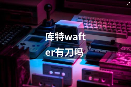 库特wafter有刀吗-第1张-游戏信息-龙启网