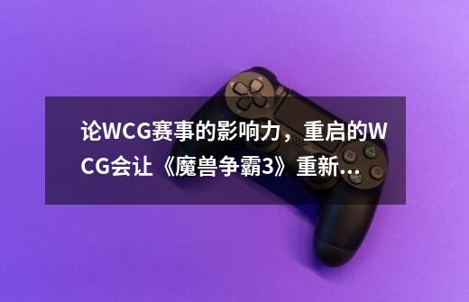 论WCG赛事的影响力,重启的WCG会让《魔兽争霸3》重新点燃赛事氛围吗-第1张-游戏信息-龙启网