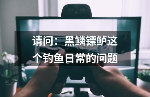 请问：黑鳞镖鲈这个钓鱼日常的问题-第1张-游戏信息-龙启网