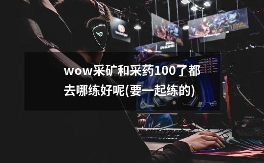 wow采矿和采药100了都去哪练好呢(要一起练的)-第1张-游戏信息-龙启网