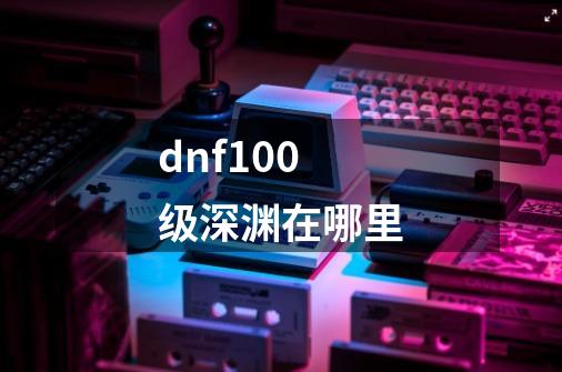 dnf100级深渊在哪里-第1张-游戏信息-龙启网