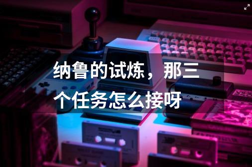 纳鲁的试炼,那三个任务怎么接呀-第1张-游戏信息-龙启网