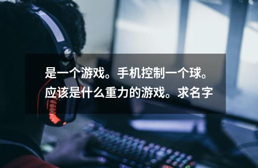 是一个游戏。手机控制一个球。应该是什么重力的游戏。求名字-第1张-游戏信息-龙启网