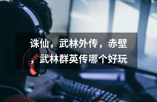 诛仙,武林外传,赤壁,武林群英传哪个好玩-第1张-游戏信息-龙启网