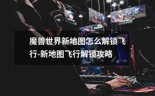 魔兽世界新地图怎么解锁飞行-新地图飞行解锁攻略-第1张-游戏信息-龙启网