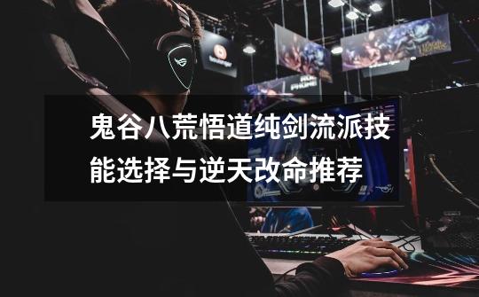 鬼谷八荒悟道纯剑流派技能选择与逆天改命推荐-第1张-游戏信息-龙启网