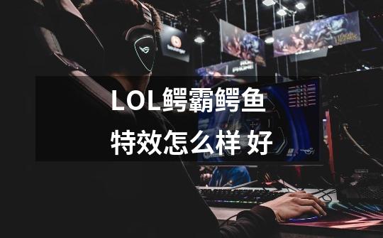 LOL鳄霸鳄鱼特效怎么样 好-第1张-游戏信息-龙启网