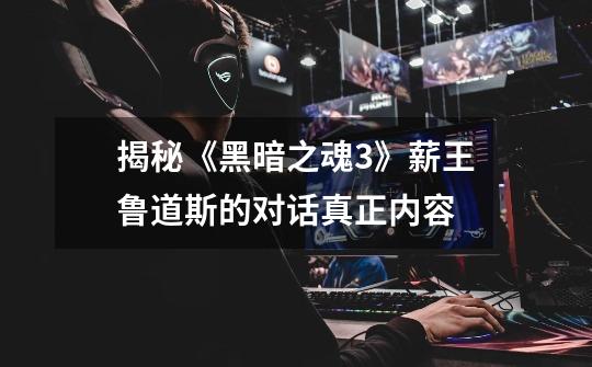 揭秘《黑暗之魂3》薪王鲁道斯的对话真正内容-第1张-游戏信息-龙启网