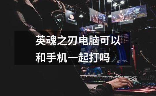 英魂之刃电脑可以和手机一起打吗-第1张-游戏信息-龙启网