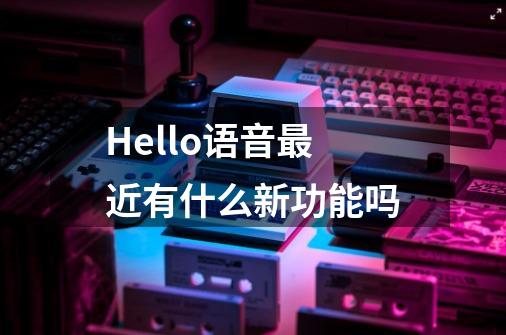 Hello语音最近有什么新功能吗-第1张-游戏信息-龙启网