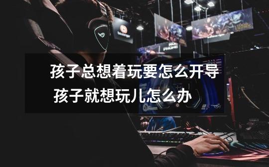 孩子总想着玩要怎么开导 孩子就想玩儿怎么办-第1张-游戏信息-龙启网