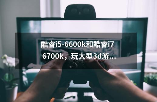 酷睿i5-6600k和酷睿i7 6700k，玩大型3d游戏例如天下3。着两款cpu有何差别-第1张-游戏信息-龙启网