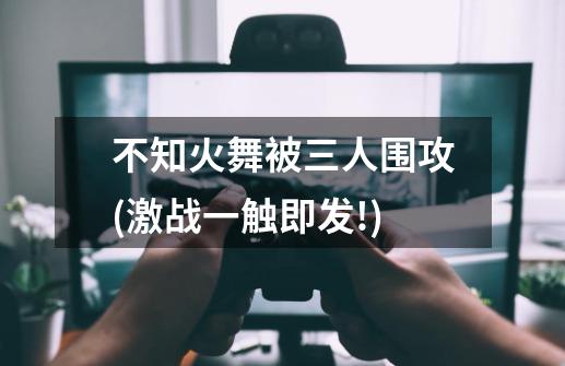 不知火舞被三人围攻(激战一触即发!)-第1张-游戏信息-龙启网