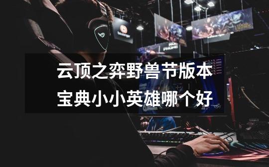 云顶之弈野兽节版本宝典小小英雄哪个好-第1张-游戏信息-龙启网