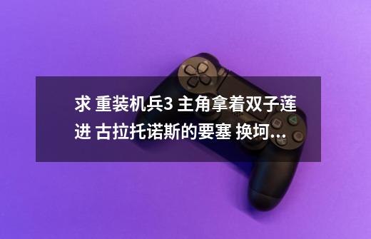求 重装机兵3 主角拿着双子莲进 古拉托诺斯的要塞 换坷垃那里之后到结局的剧情 越详细越好 谢谢啦-第1张-游戏信息-龙启网