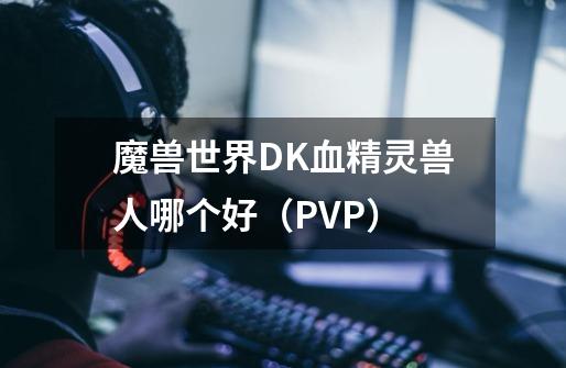 魔兽世界DK血精灵兽人哪个好（PVP）-第1张-游戏信息-龙启网