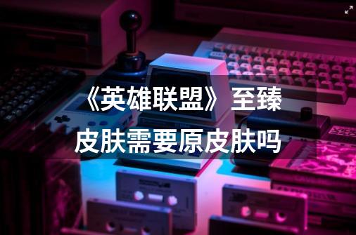 《英雄联盟》至臻皮肤需要原皮肤吗-第1张-游戏信息-龙启网