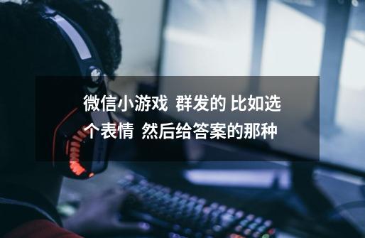 微信小游戏 群发的 比如选个表情 然后给答案的那种-第1张-游戏信息-龙启网