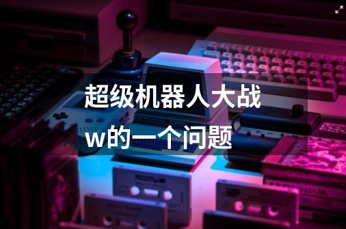 超级机器人大战w的一个问题-第1张-游戏信息-龙启网