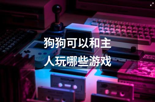 狗狗可以和主人玩哪些游戏-第1张-游戏信息-龙启网
