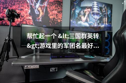 帮忙起一个 <三国群英转>游戏里的军团名最好霸气一点-第1张-游戏信息-龙启网