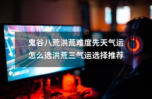 鬼谷八荒洪荒难度先天气运怎么选洪荒三气运选择推荐-第1张-游戏信息-龙启网