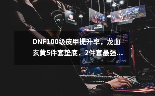 DNF100级皮甲提升率,龙血玄黄5件套垫底,2件套最强,如何评价-第1张-游戏信息-龙启网
